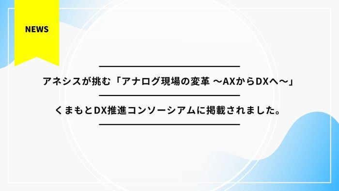 【事例掲載】アネシスが挑む「アナログ現場の変革 ～AXからDXへ～」|くまもとDX推進コンソーシアムに掲載されました。